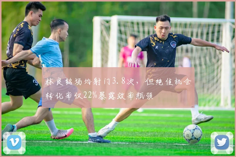林良铭场均射门3.8次,但绝佳机会转化率仅22%暴露效率瓶颈