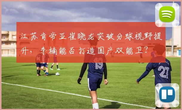 江苏肯帝亚崔晓龙突破分球视野提升,李楠能否打造国产双能卫?