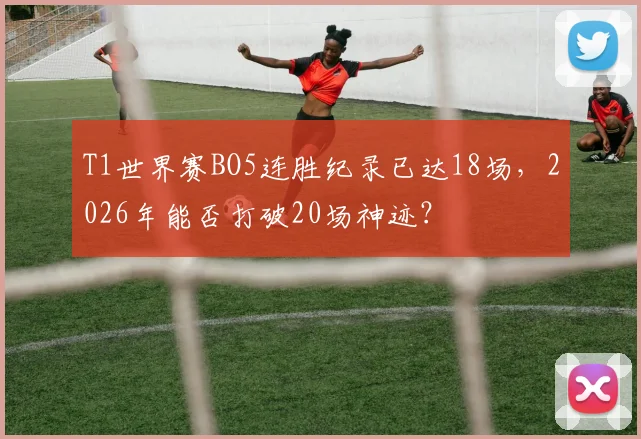 T1世界赛BO5连胜纪录已达18场,2026年能否打破20场神迹?