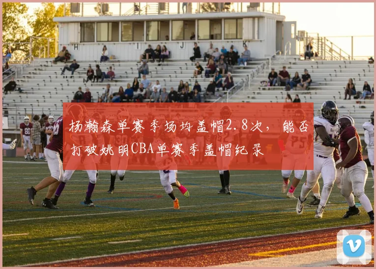 杨瀚森单赛季场均盖帽2.8次,能否打破姚明CBA单赛季盖帽纪录