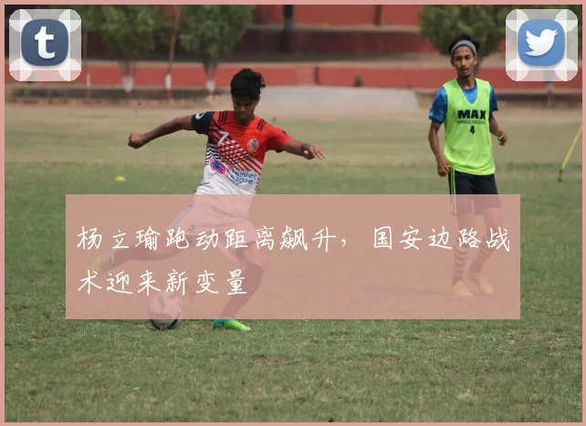 杨立瑜跑动距离飙升，国安边路战术迎来新变量