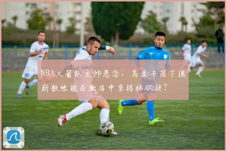 NBA火箭队主帅悬念,乌度卡若下课新教练能否激活申京格林双核?