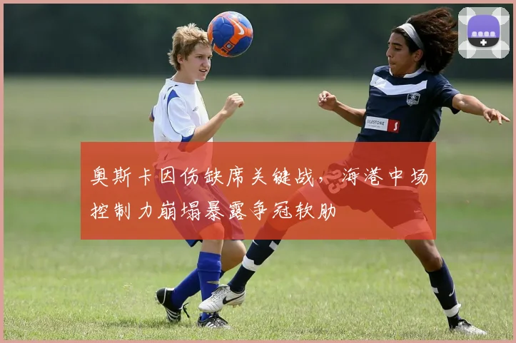 奥斯卡因伤缺席关键战,海港中场控制力崩塌暴露争冠软肋