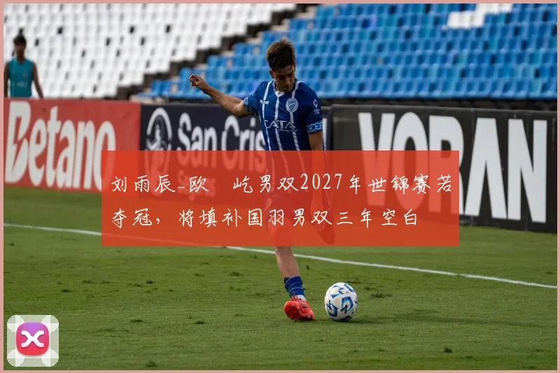 刘雨辰_欧烜屹男双2027年世锦赛若夺冠,将填补国羽男双三年空白
